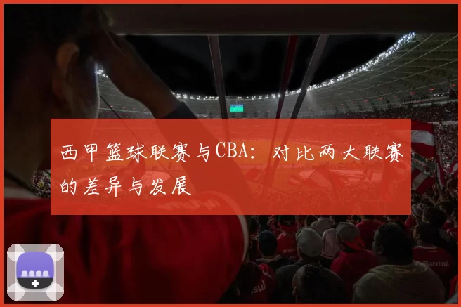 西甲篮球联赛与CBA：对比两大联赛的差异与发展