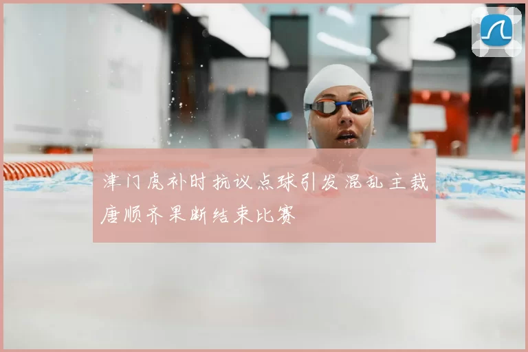 津门虎补时抗议点球引发混乱主裁唐顺齐果断结束比赛