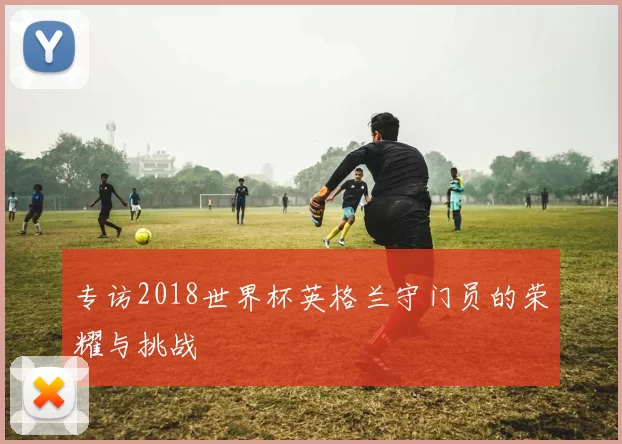 专访2018世界杯英格兰守门员的荣耀与挑战