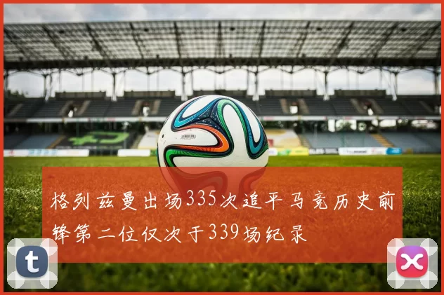 格列兹曼出场335次追平马竞历史前锋第二位仅次于339场纪录