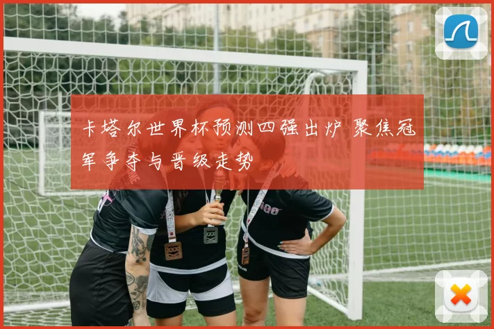 卡塔尔世界杯预测四强出炉 聚焦冠军争夺与晋级走势
