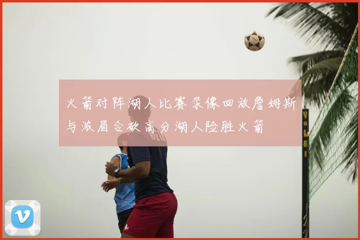 火箭对阵湖人比赛录像回放詹姆斯与浓眉合砍高分湖人险胜火箭