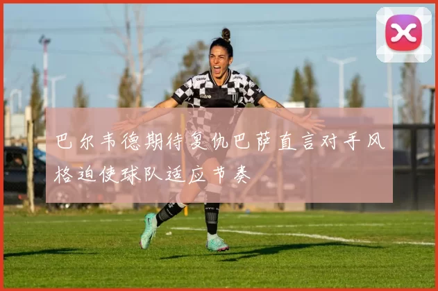 巴尔韦德期待复仇巴萨直言对手风格迫使球队适应节奏