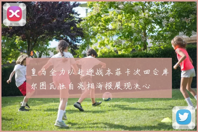皇马全力以赴迎战本菲卡次回合库尔图瓦独自亮相海报展现决心