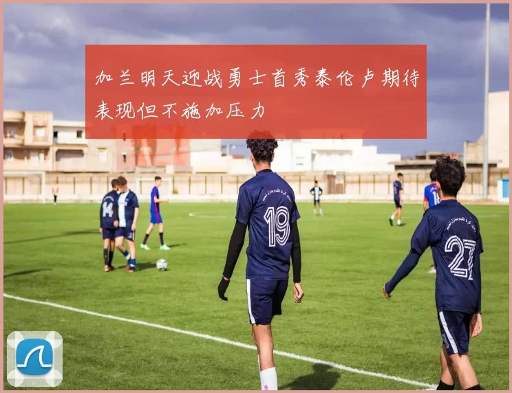 加兰明天迎战勇士首秀泰伦卢期待表现但不施加压力