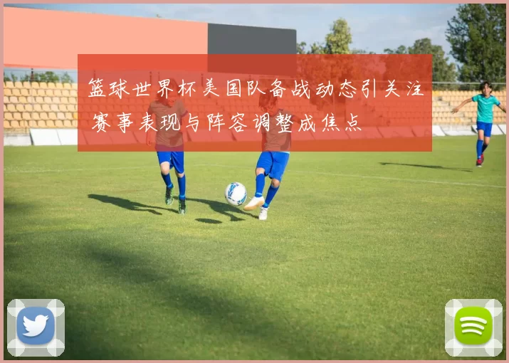 篮球世界杯美国队备战动态引关注 赛事表现与阵容调整成焦点