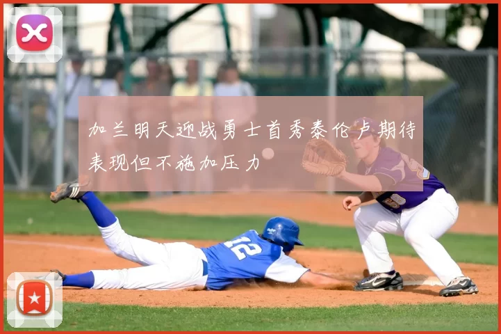 加兰明天迎战勇士首秀泰伦卢期待表现但不施加压力