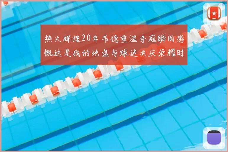热火辉煌20年韦德重温夺冠瞬间感慨这是我的地盘与球迷共庆荣耀时刻
