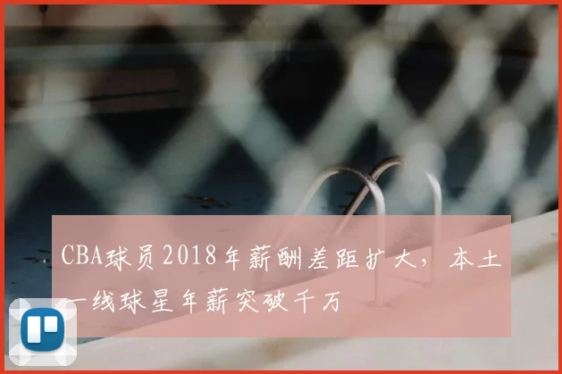 CBA球员2018年薪酬差距扩大，本土一线球星年薪突破千万
