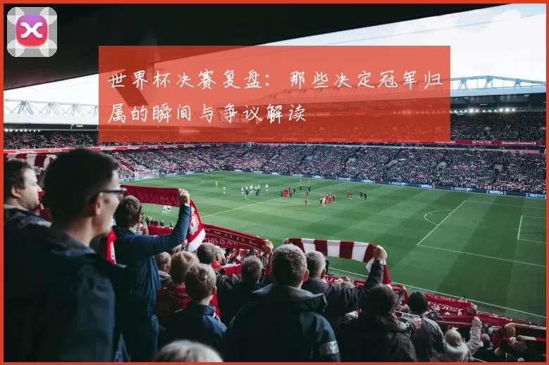 世界杯决赛复盘：那些决定冠军归属的瞬间与争议解读