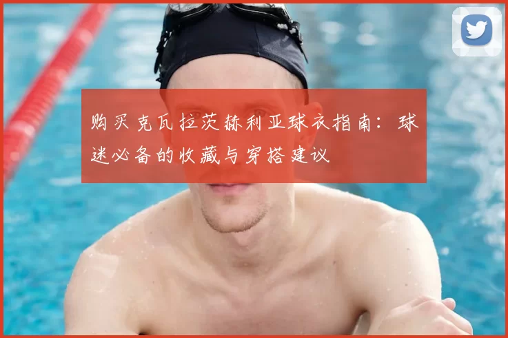 购买克瓦拉茨赫利亚球衣指南:球迷必备的收藏与穿搭建议