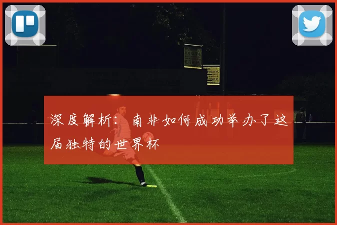 深度解析:南非如何成功举办了这届独特的世界杯