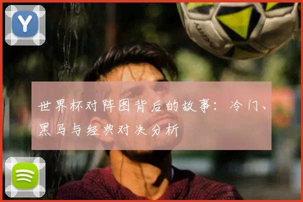 世界杯对阵图背后的故事:冷门、黑马与经典对决分析