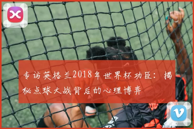专访英格兰2018年世界杯功臣:揭秘点球大战背后的心理博弈