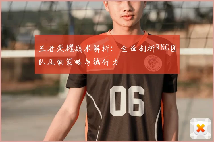 王者荣耀战术解析:全面剖析RNG团队压制策略与执行力
