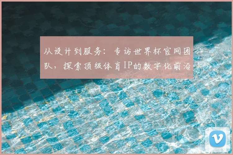 从设计到服务:专访世界杯官网团队,探索顶级体育IP的数字化前沿实践