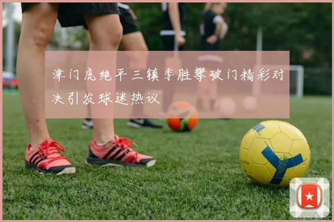 津门虎绝平三镇季胜攀破门精彩对决引发球迷热议