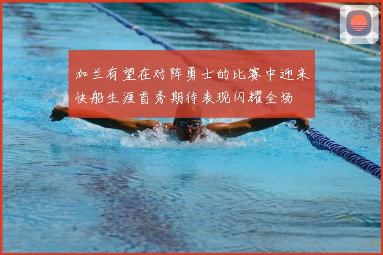 加兰有望在对阵勇士的比赛中迎来快船生涯首秀期待表现闪耀全场