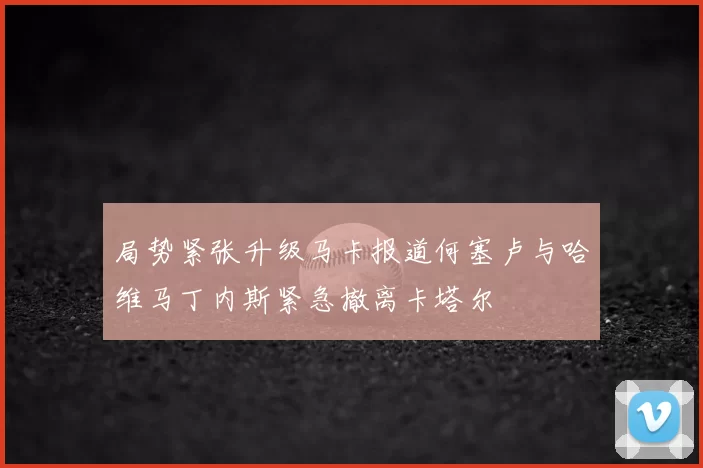 局势紧张升级马卡报道何塞卢与哈维马丁内斯紧急撤离卡塔尔