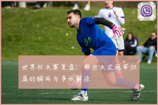 世界杯决赛复盘:那些决定冠军归属的瞬间与争议解读