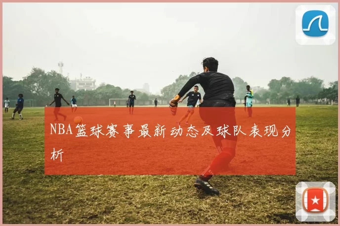 NBA篮球赛事最新动态及球队表现分析