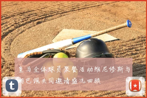 皇马全体球员聚餐活动维尼修斯与姆巴佩共同邀请盛况回顾