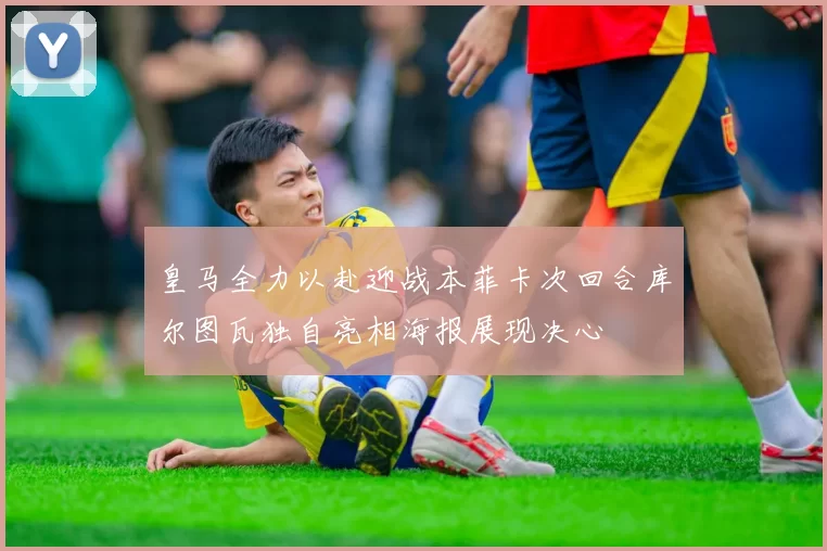 皇马全力以赴迎战本菲卡次回合库尔图瓦独自亮相海报展现决心