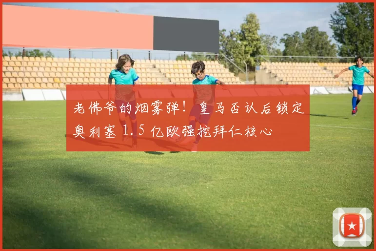 老佛爷的烟雾弹!皇马否认后锁定奥利塞 1.5 亿欧强挖拜仁核心