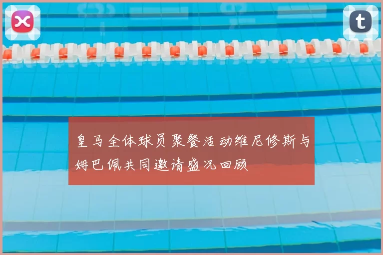 皇马全体球员聚餐活动维尼修斯与姆巴佩共同邀请盛况回顾