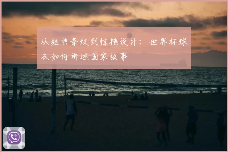 从经典条纹到惊艳设计：世界杯球衣如何讲述国家故事