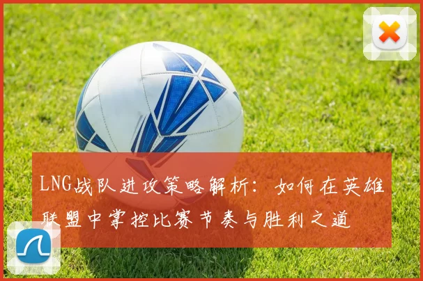 LNG战队进攻策略解析:如何在英雄联盟中掌控比赛节奏与胜利之道