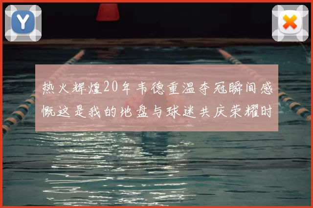 热火辉煌20年韦德重温夺冠瞬间感慨这是我的地盘与球迷共庆荣耀时刻