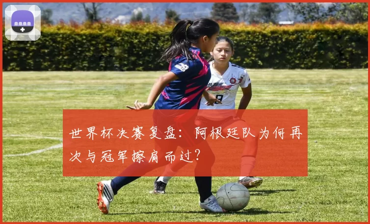 世界杯决赛复盘：阿根廷队为何再次与冠军擦肩而过？