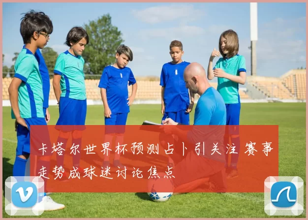 卡塔尔世界杯预测占卜引关注 赛事走势成球迷讨论焦点