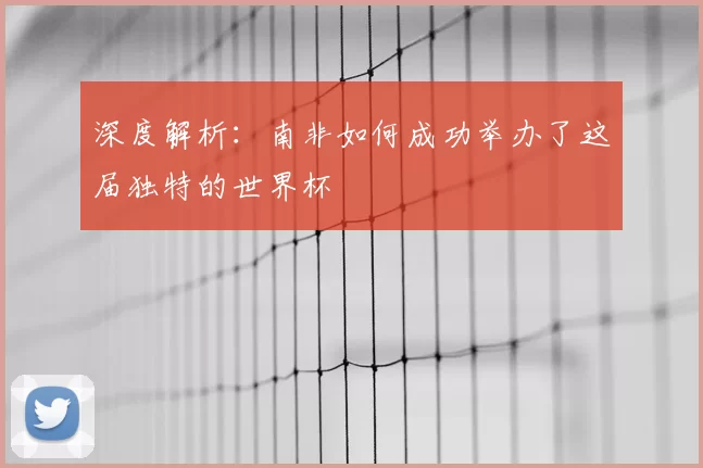 深度解析:南非如何成功举办了这届独特的世界杯