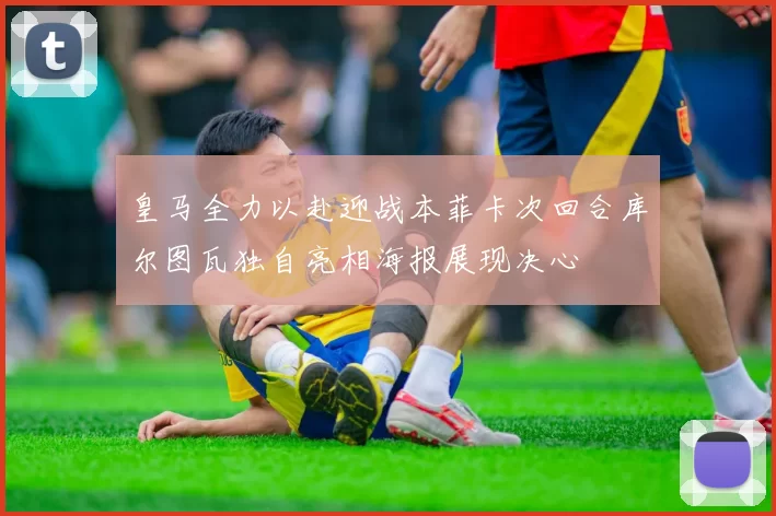 皇马全力以赴迎战本菲卡次回合库尔图瓦独自亮相海报展现决心