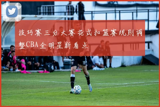 技巧赛三分大赛花式扣篮赛规则调整CBA全明星新看点