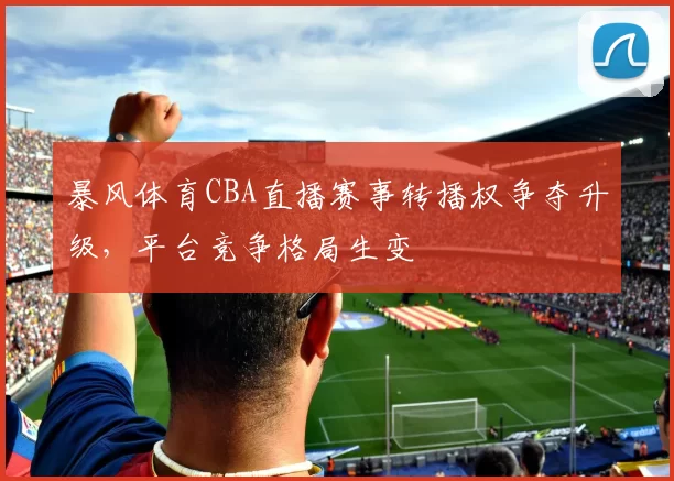 暴风体育CBA直播赛事转播权争夺升级，平台竞争格局生变