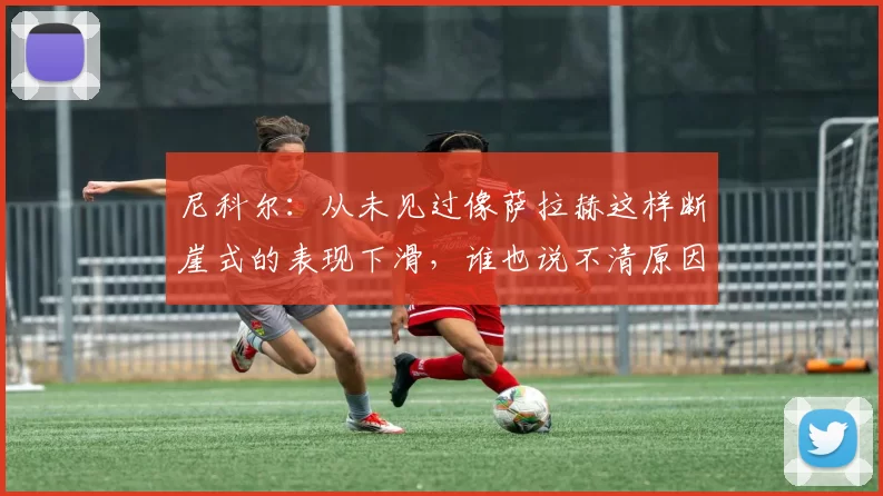 尼科尔：从未见过像萨拉赫这样断崖式的表现下滑，谁也说不清原因
