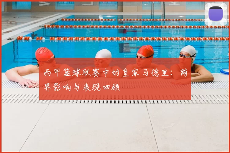 西甲篮球联赛中的皇家马德里：跨界影响与表现回顾