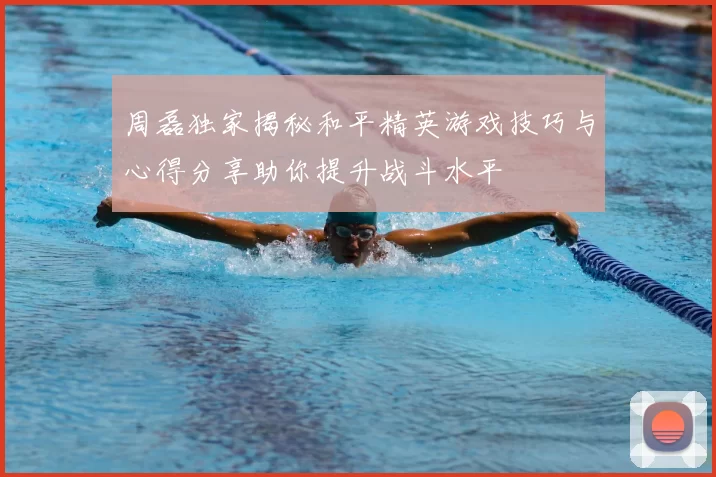 周磊独家揭秘和平精英游戏技巧与心得分享助你提升战斗水平