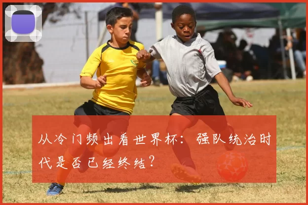 从冷门频出看世界杯:强队统治时代是否已经终结?