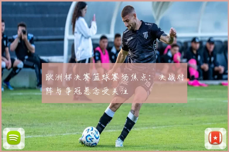 欧洲杯决赛篮球赛场焦点:决战对阵与争冠悬念受关注