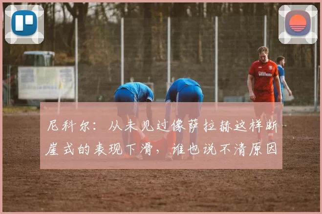 尼科尔：从未见过像萨拉赫这样断崖式的表现下滑，谁也说不清原因