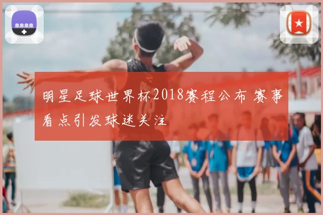 明星足球世界杯2018赛程公布 赛事看点引发球迷关注