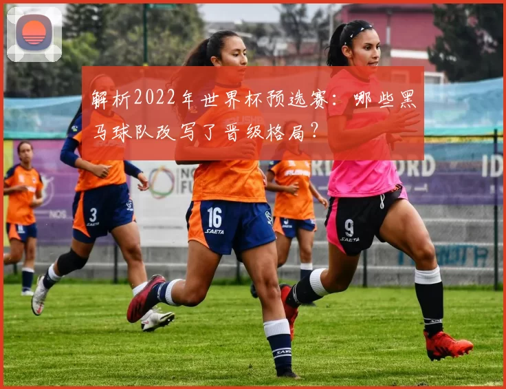 解析2022年世界杯预选赛：哪些黑马球队改写了晋级格局？