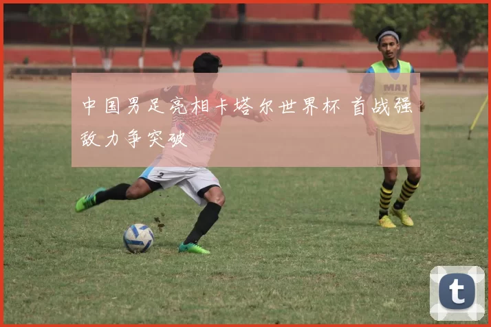 中国男足亮相卡塔尔世界杯 首战强敌力争突破
