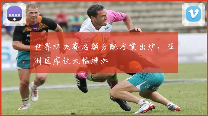 世界杯决赛名额分配方案出炉，亚洲区席位大幅增加