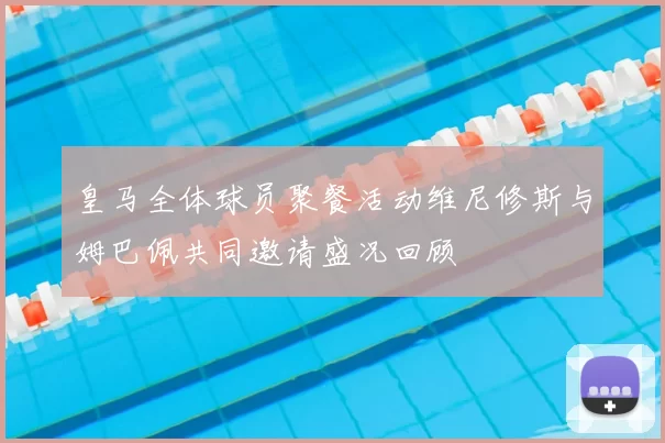 皇马全体球员聚餐活动维尼修斯与姆巴佩共同邀请盛况回顾