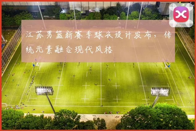 江苏男篮新赛季球衣设计发布,传统元素融合现代风格